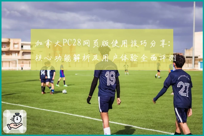 加拿大PC28网页版使用技巧分享：核心功能解析及用户体验全面评测