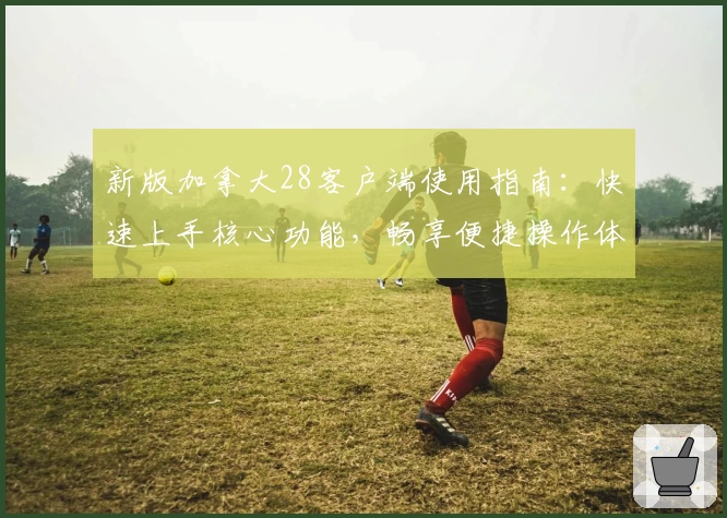 新版加拿大28客户端使用指南：快速上手核心功能，畅享便捷操作体验