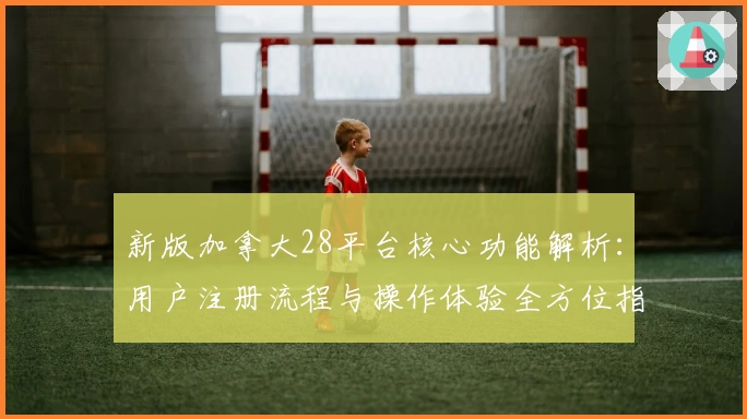 新版加拿大28平台核心功能解析：用户注册流程与操作体验全方位指南