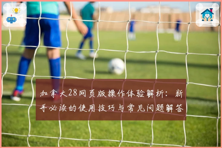 加拿大28网页版操作体验解析:新手必读的使用技巧与常见问题解答